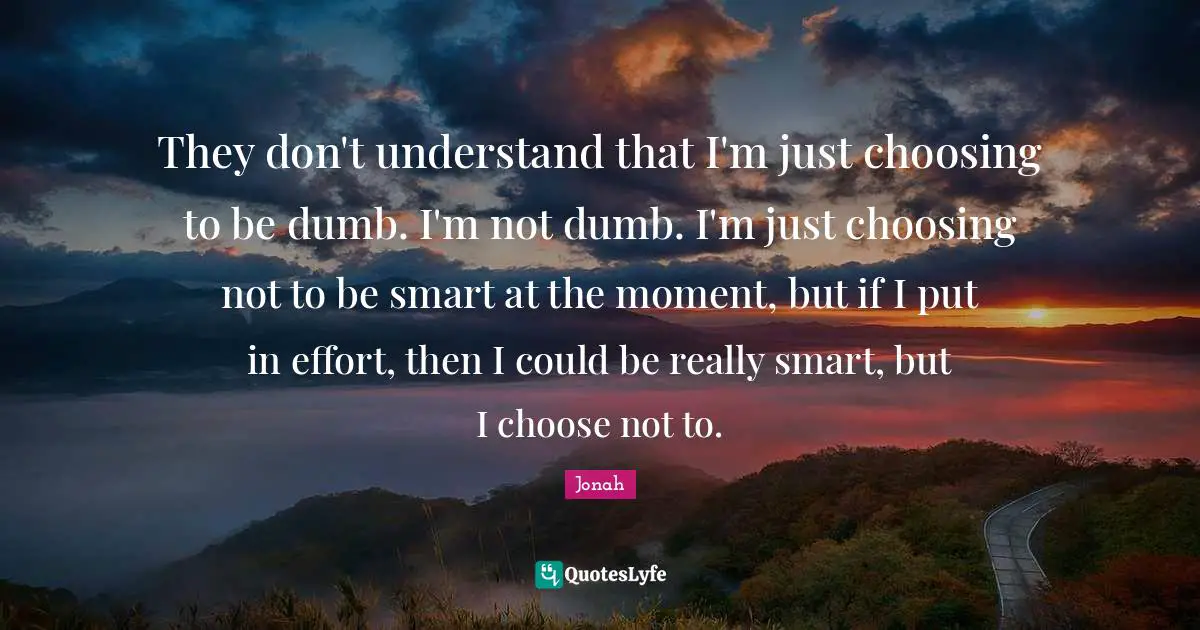 They don't understand that I'm just choosing to be dumb. I'm not dumb. I'm just choosing not to be smart at the moment, but if I put in effort, then I could be really smart, but I choose not to.