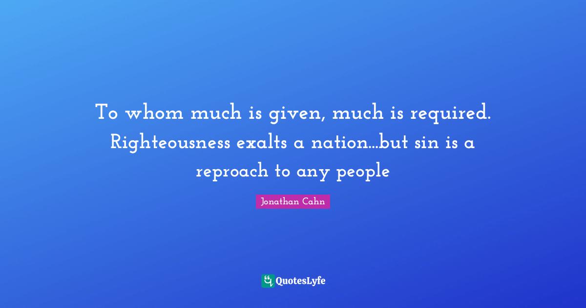 To whom much is given, much is required. Righteousness exalts a nation...but sin is a reproach to any people
