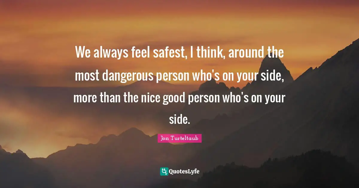 We always feel safest, I think, around the most dangerous person who's on your side, more than the nice good person who's on your side.