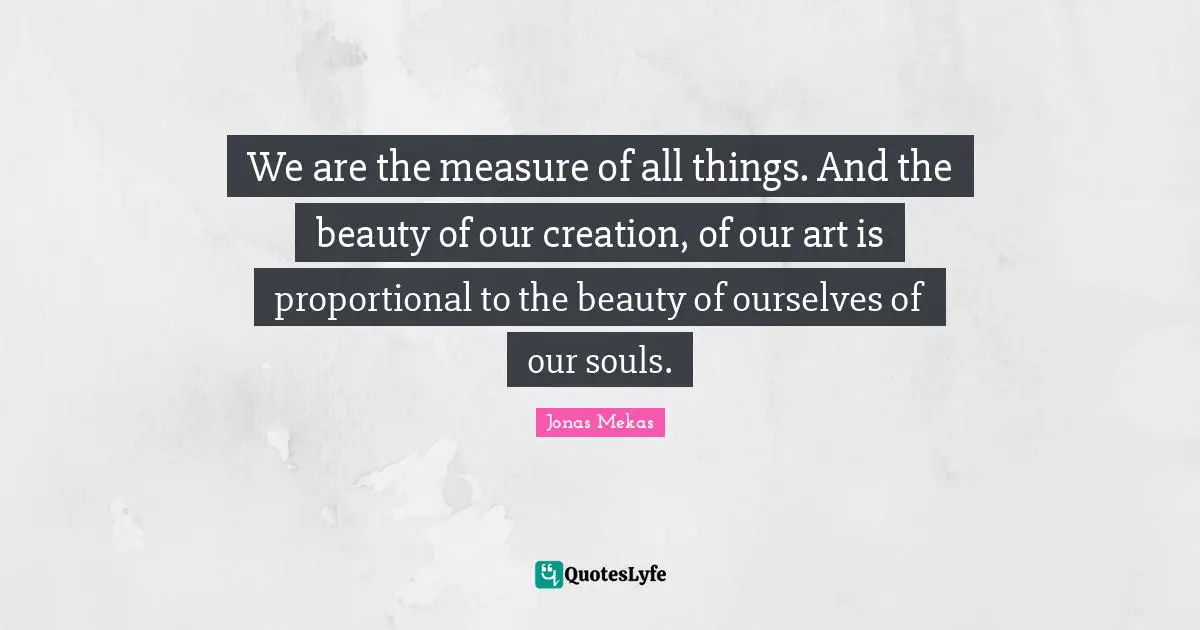 We are the measure of all things. And the beauty of our creation, of our art is proportional to the beauty of ourselves of our souls.