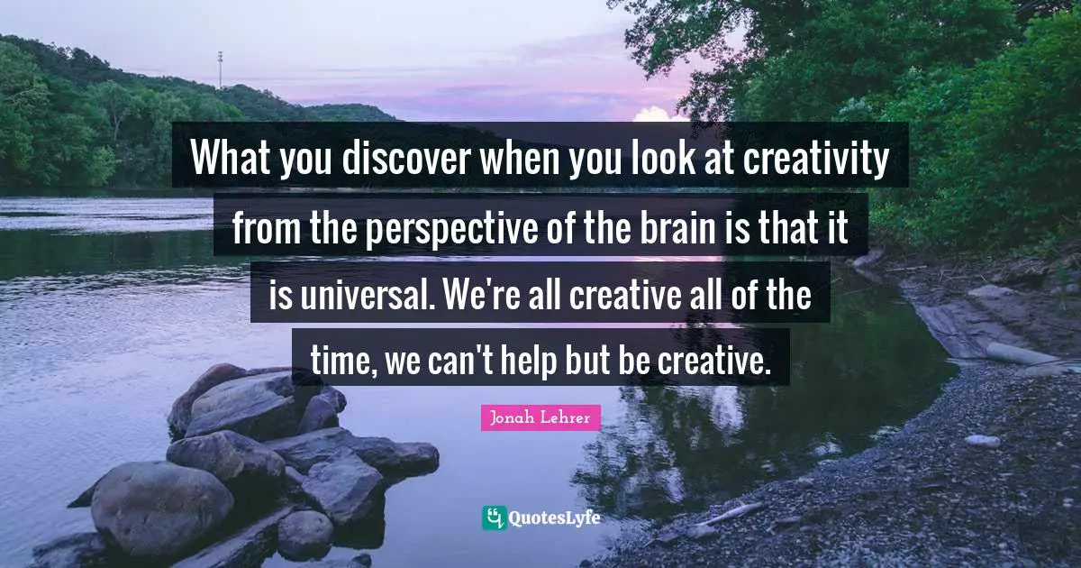 What you discover when you look at creativity from the perspective of the brain is that it is universal. We're all creative all of the time, we can't help but be creative.