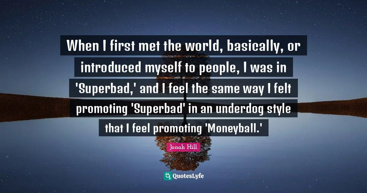 When I first met the world, basically, or introduced myself to people, I was in 'Superbad,' and I feel the same way I felt promoting 'Superbad' in an underdog style that I feel promoting 'Moneyball.'