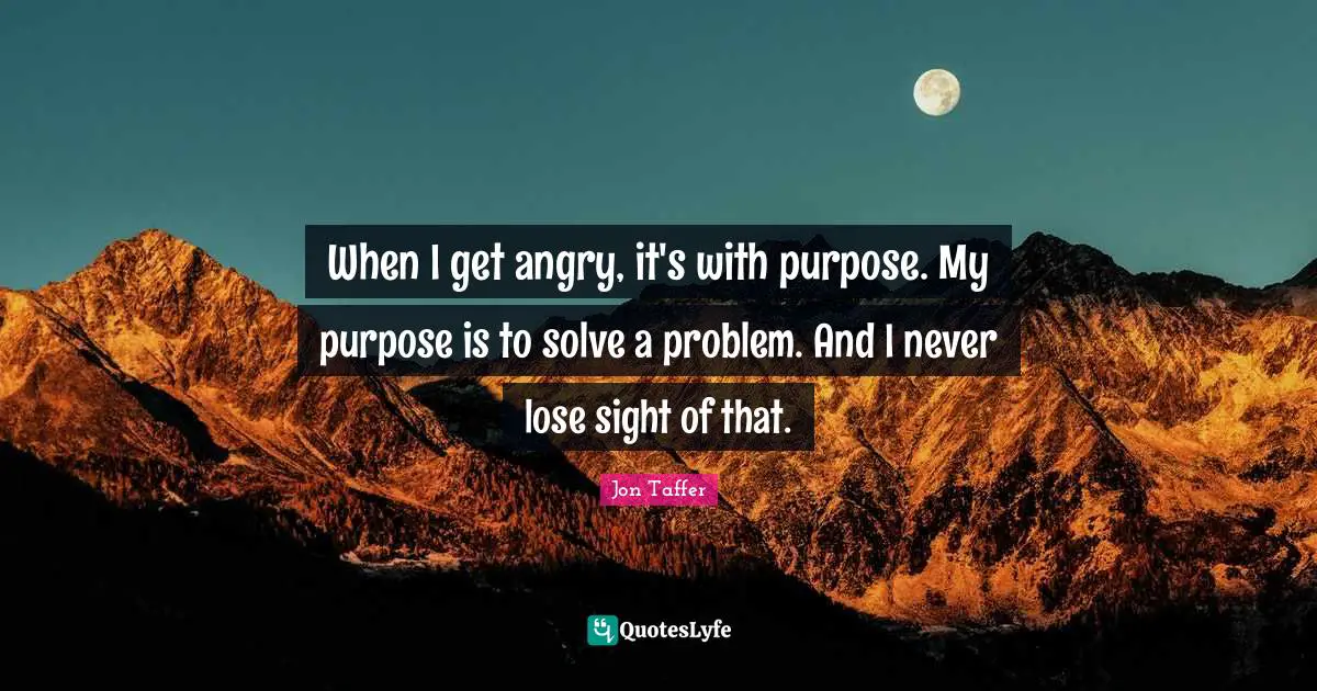 When I get angry, it's with purpose. My purpose is to solve a problem. And I never lose sight of that.
