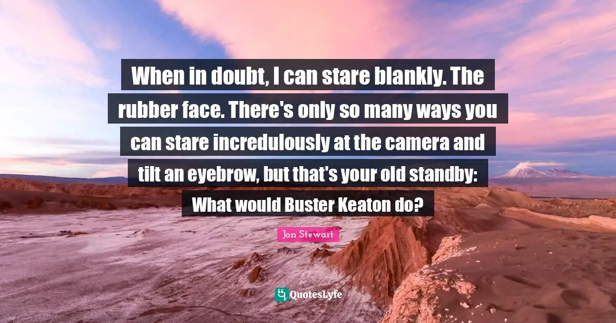 When in doubt, I can stare blankly. The rubber face. There's only so many ways you can stare incredulously at the camera and tilt an eyebrow, but that's your old standby: What would Buster Keaton do?