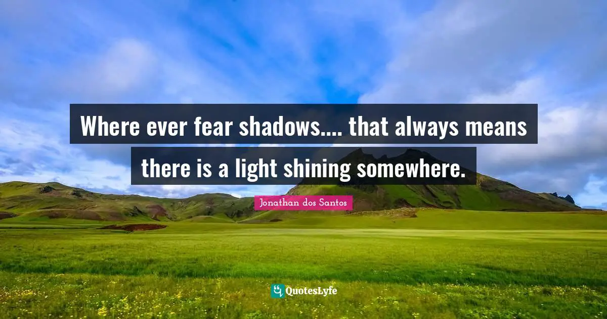 Where ever fear shadows.... that always means there is a light shining somewhere.