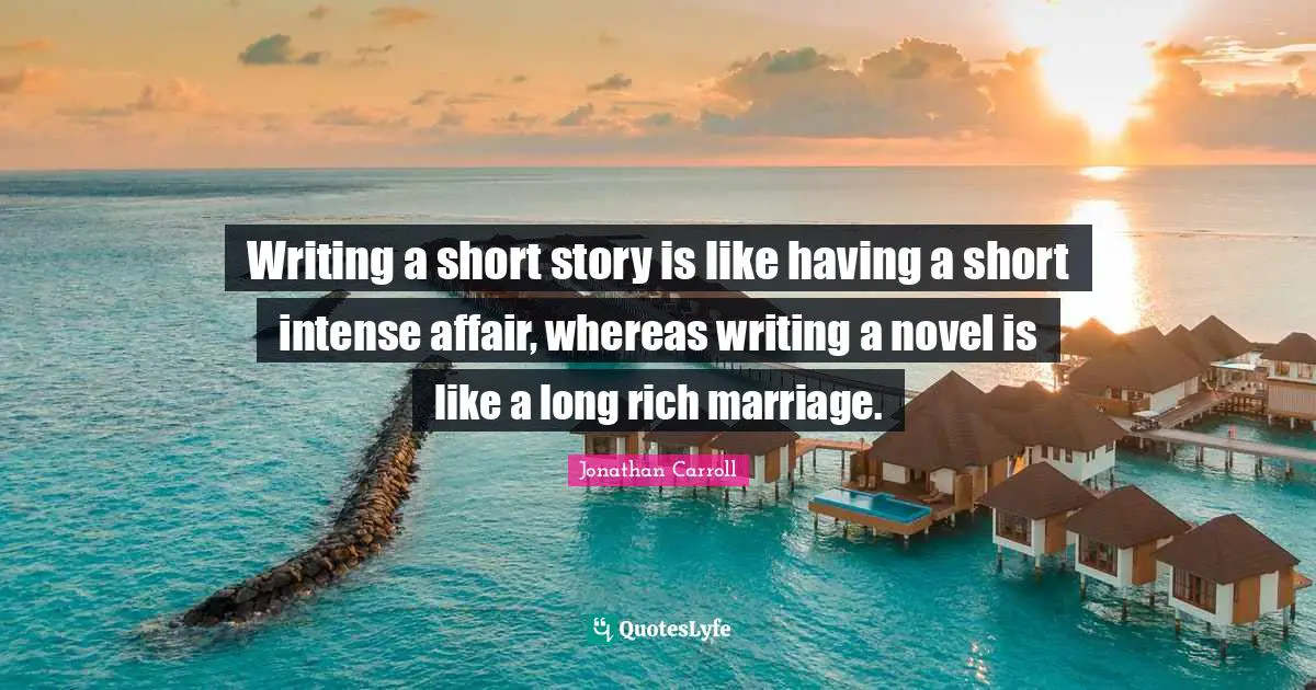 Writing a short story is like having a short intense affair, whereas writing a novel is like a long rich marriage.