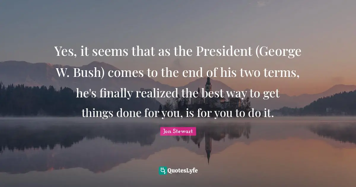 Yes, it seems that as the President (George W. Bush) comes to the end of his two terms, he's finally realized the best way to get things done for you, is for you to do it.
