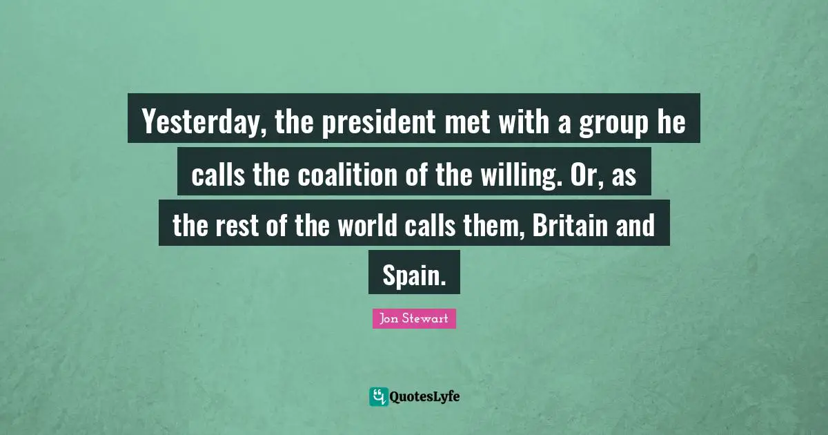 Jon Stewart Quotes: "Yesterday, the president met with a group he calls the coalition of the willing. Or, as the rest of the world calls them, Britain and Spain."
