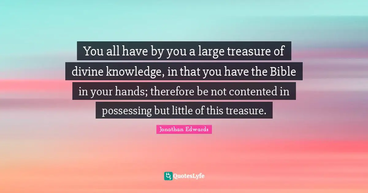 You all have by you a large treasure of divine knowledge, in that you have the Bible in your hands; therefore be not contented in possessing but little of this treasure.