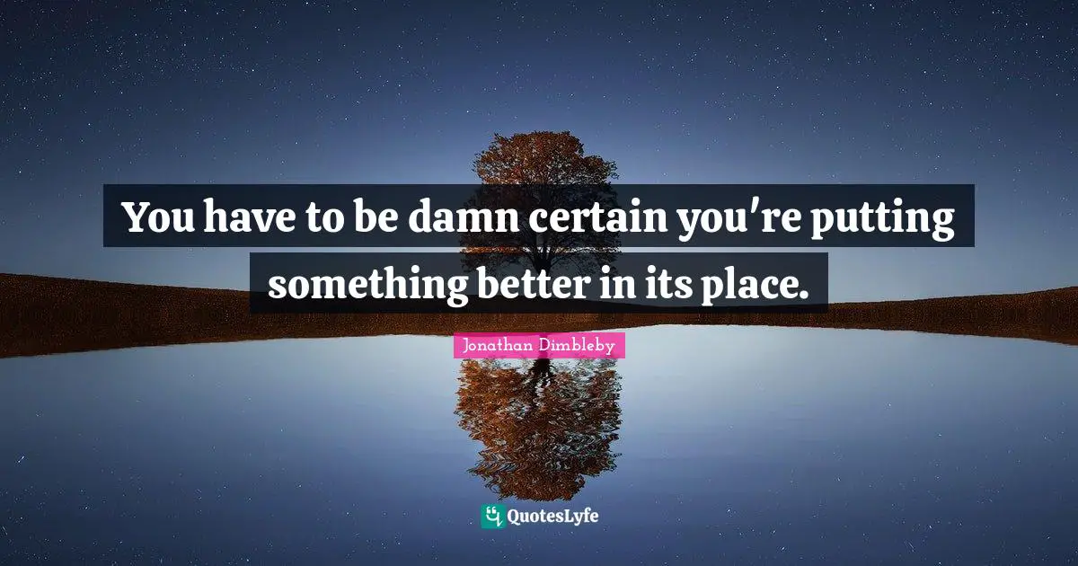 You have to be damn certain you're putting something better in its place.