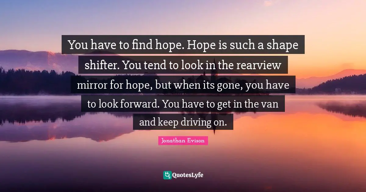 You have to find hope. Hope is such a shape shifter. You tend to look in the rearview mirror for hope, but when its gone, you have to look forward. You have to get in the van and keep driving on.