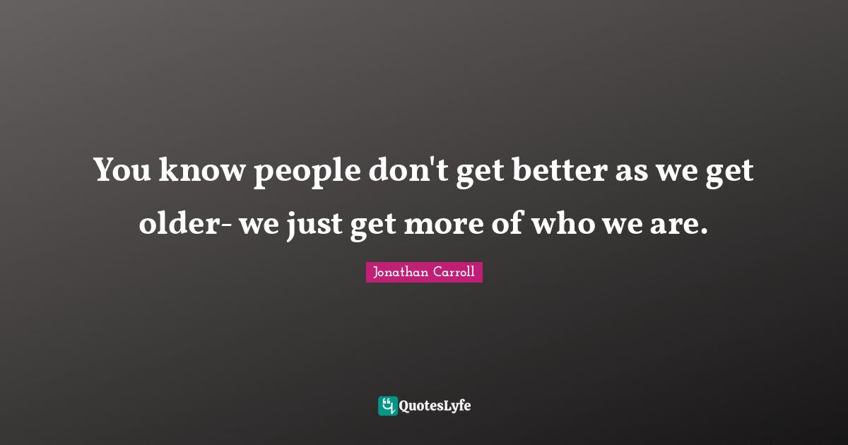 You know people don't get better as we get older- we just get more of who we are.