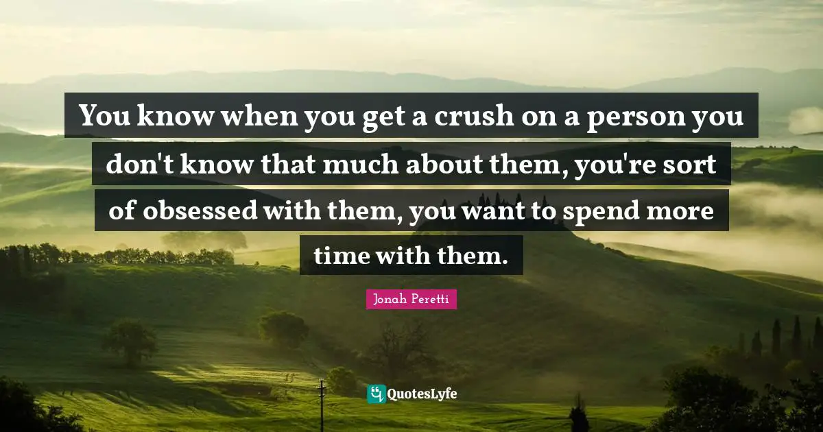 You know when you get a crush on a person you don't know that much about them, you're sort of obsessed with them, you want to spend more time with them.