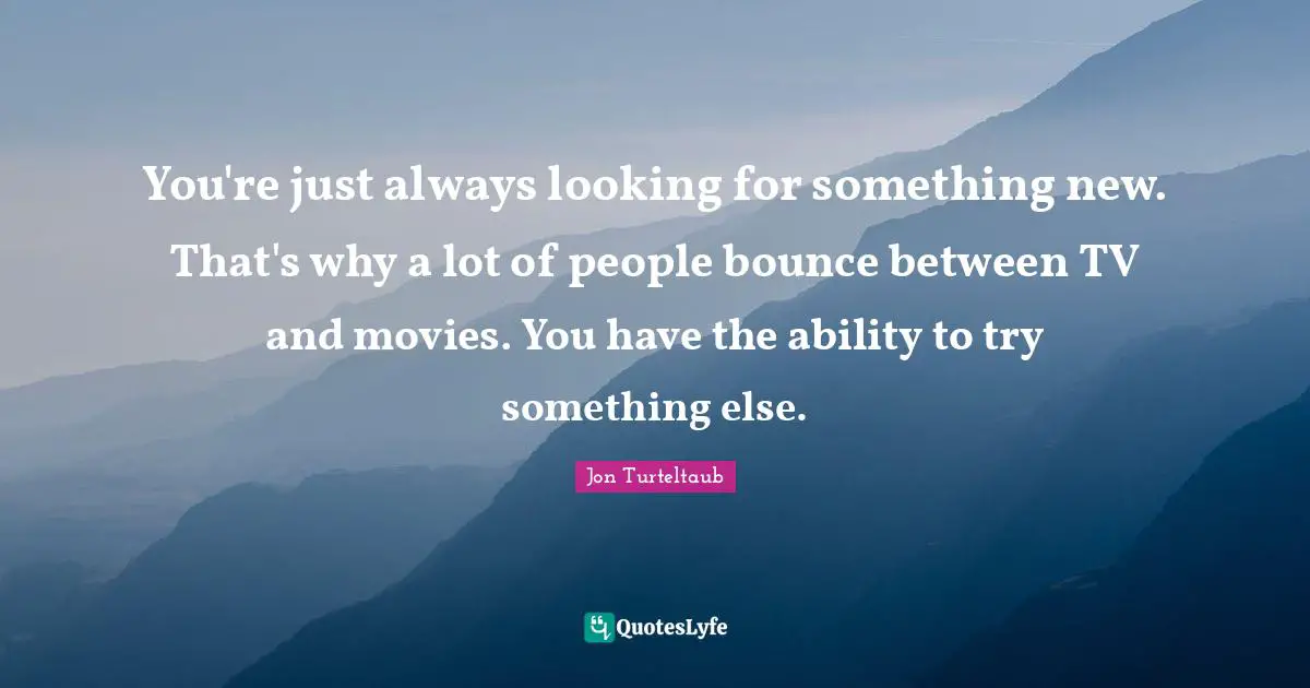 You're just always looking for something new. That's why a lot of people bounce between TV and movies. You have the ability to try something else.