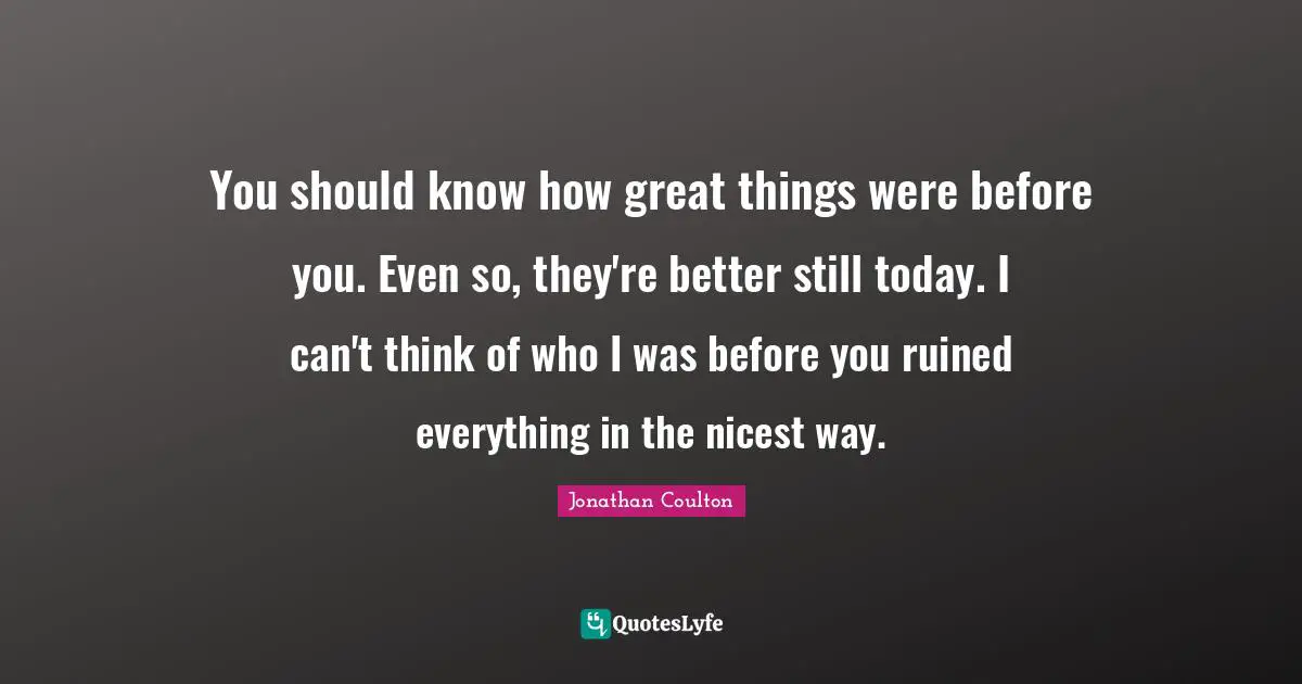 You should know how great things were before you. Even so, they're better still today. I can't think of who I was before you ruined everything in the nicest way.
