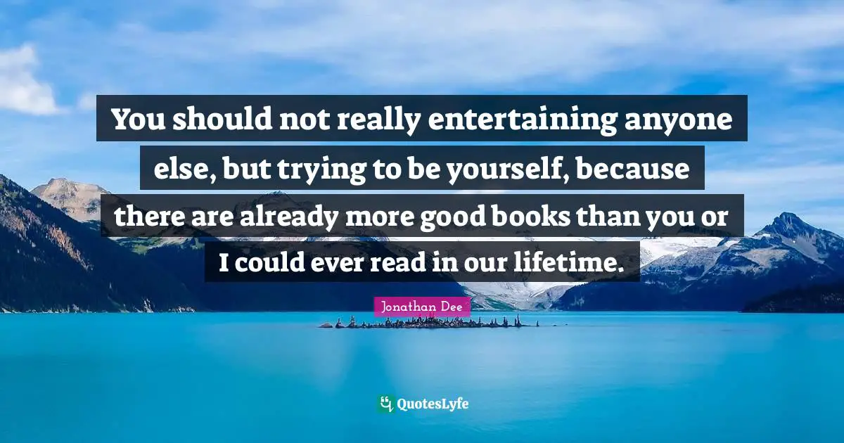 You should not really entertaining anyone else, but trying to be yourself, because there are already more good books than you or I could ever read in our lifetime.