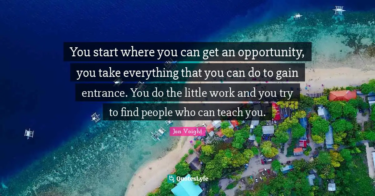 You start where you can get an opportunity, you take everything that you can do to gain entrance. You do the little work and you try to find people who can teach you.
