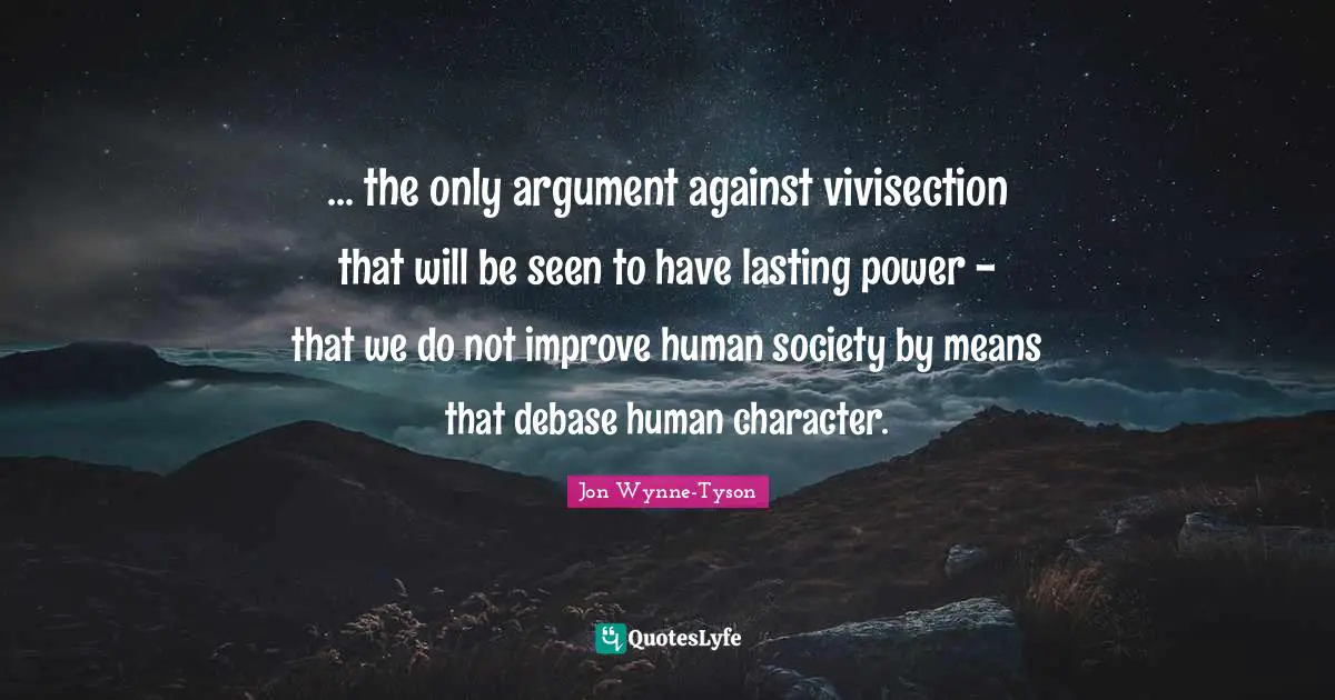 ... the only argument against vivisection that will be seen to have lasting power - that we do not improve human society by means that debase human character.