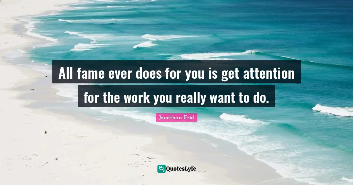 All fame ever does for you is get attention for the work you really want to do.