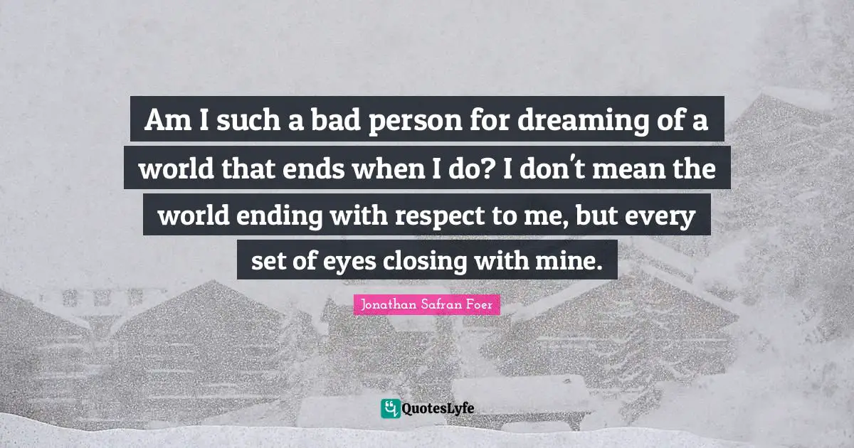 Closing Quotes: "Am I such a bad person for dreaming of a world that ends when I do? I don't mean the world ending with respect to me, but every set of eyes closing with mine."