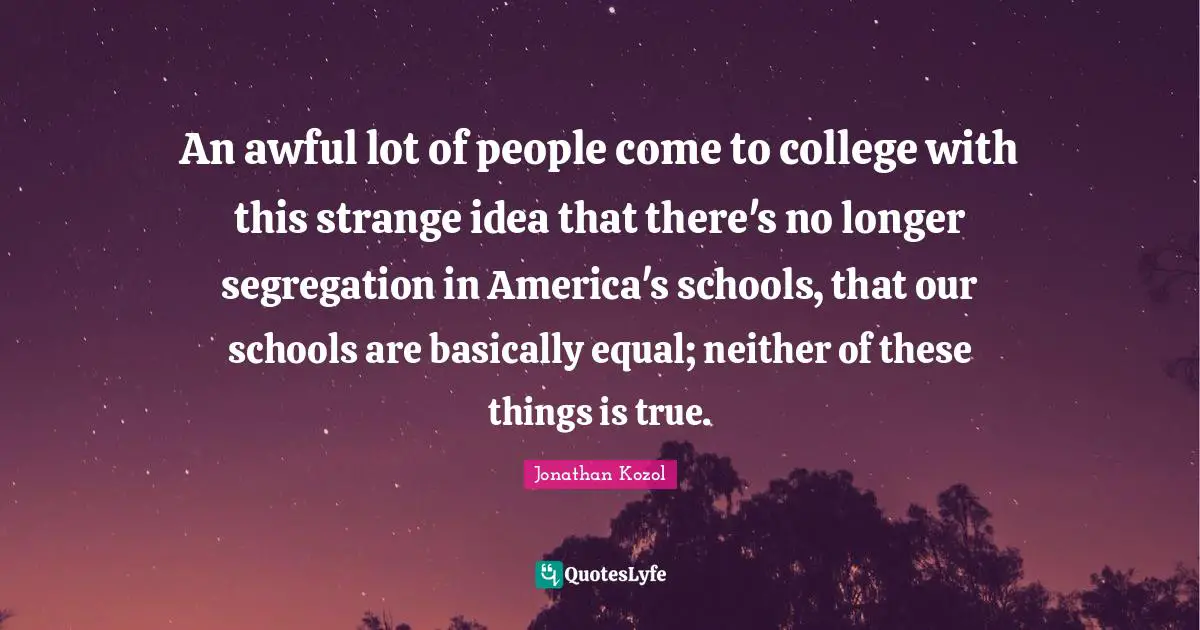 An awful lot of people come to college with this strange idea that there's no longer segregation in America's schools, that our schools are basically equal; neither of these things is true.