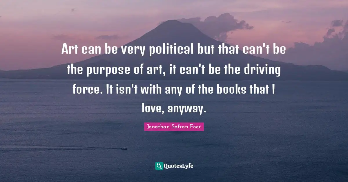 Art can be very political but that can't be the purpose of art, it can't be the driving force. It isn't with any of the books that I love, anyway.