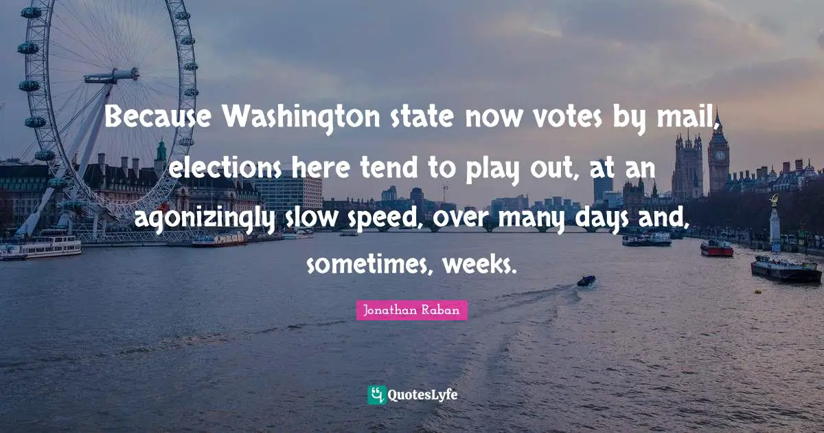 Jonathan Raban Quotes: "Because Washington state now votes by mail, elections here tend to play out, at an agonizingly slow speed, over many days and, sometimes, weeks."