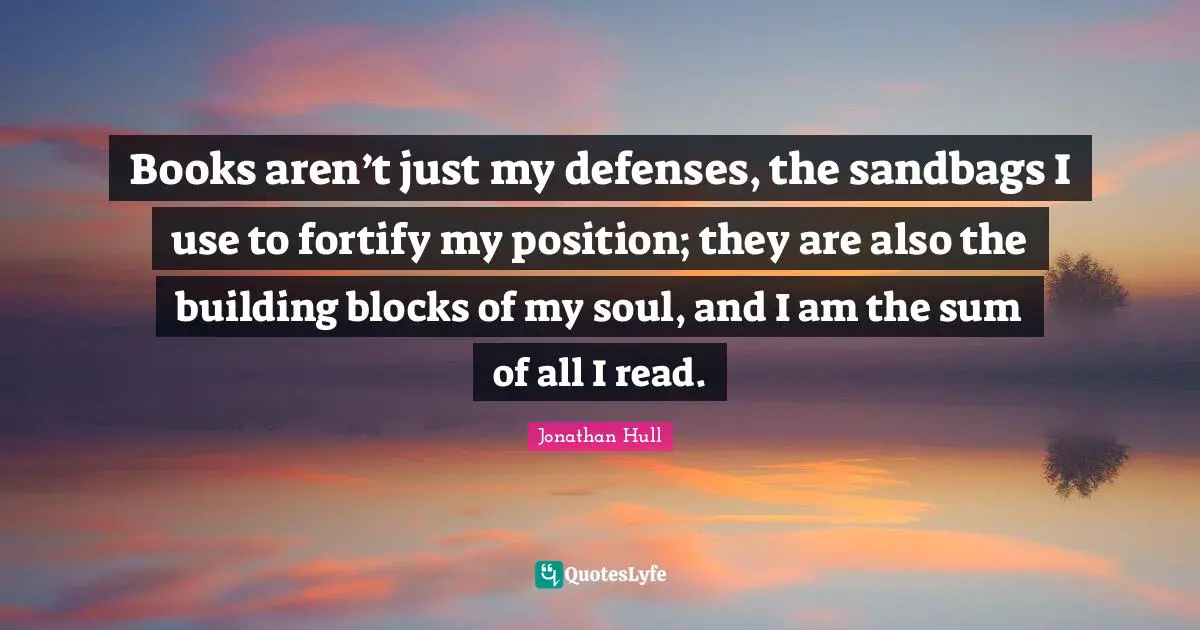 Books aren’t just my defenses, the sandbags I use to fortify my position; they are also the building blocks of my soul, and I am the sum of all I read.