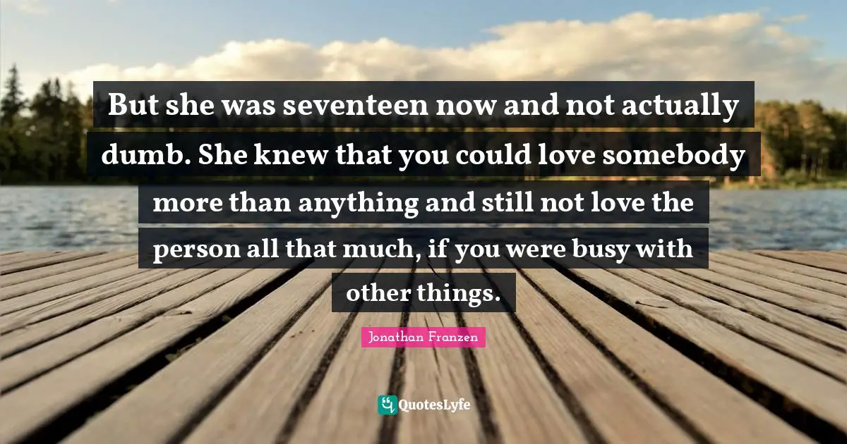 Jonathan Franzen Quotes: "But she was seventeen now and not actually dumb. She knew that you could love somebody more than anything and still not love the person all that much, if you were busy with other things."