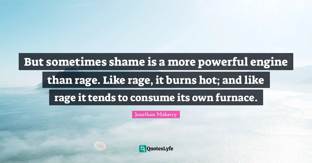 But sometimes shame is a more powerful engine than rage. Like rage, it burns hot; and like rage it tends to consume its own furnace.