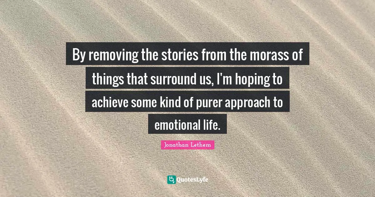 By removing the stories from the morass of things that surround us, I'm hoping to achieve some kind of purer approach to emotional life.