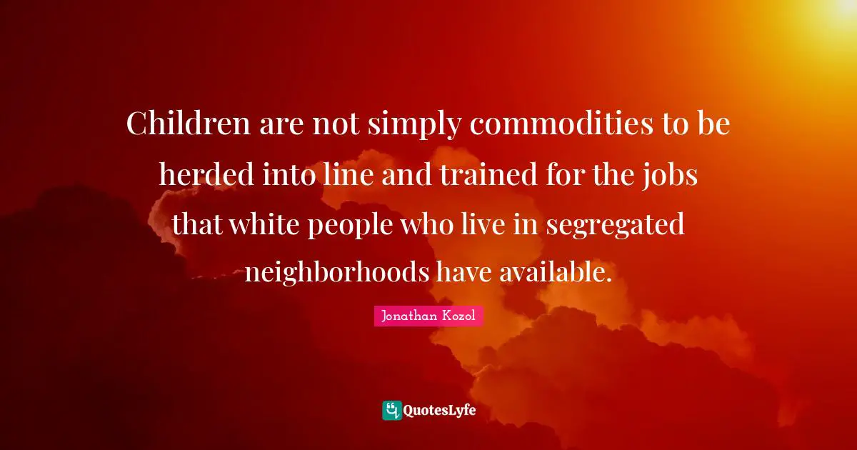 Children are not simply commodities to be herded into line and trained for the jobs that white people who live in segregated neighborhoods have available.