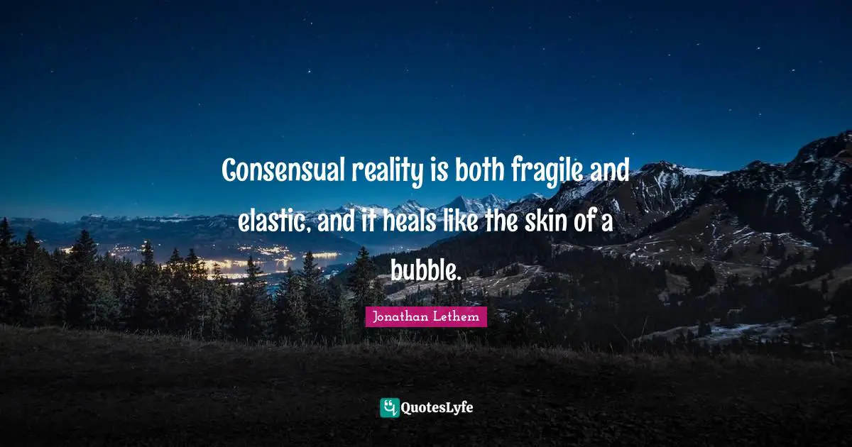 Consensual reality is both fragile and elastic, and it heals like the skin of a bubble.