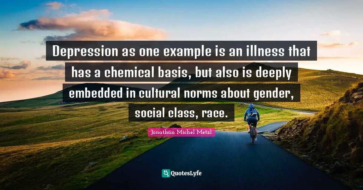 Depression as one example is an illness that has a chemical basis, but also is deeply embedded in cultural norms about gender, social class, race.