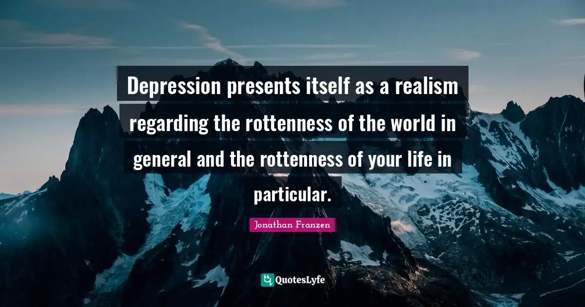 Depression presents itself as a realism regarding the rottenness of the world in general and the rottenness of your life in particular.