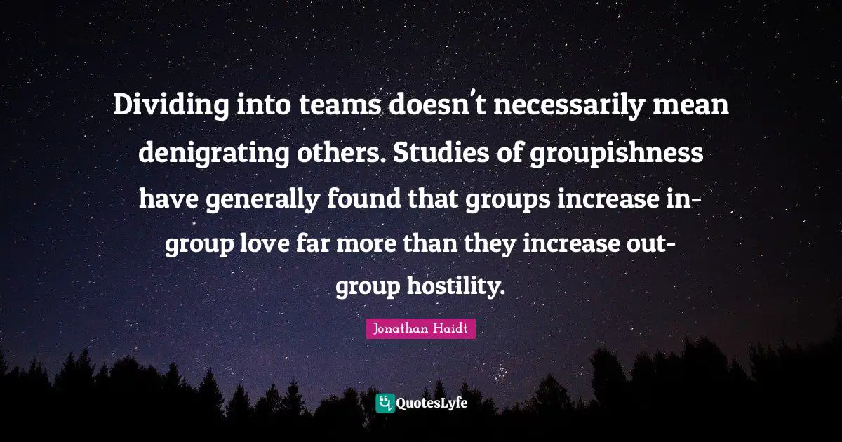Dividing Quotes: "Dividing into teams doesn't necessarily mean denigrating others. Studies of groupishness have generally found that groups increase in-group love far more than they increase out-group hostility."