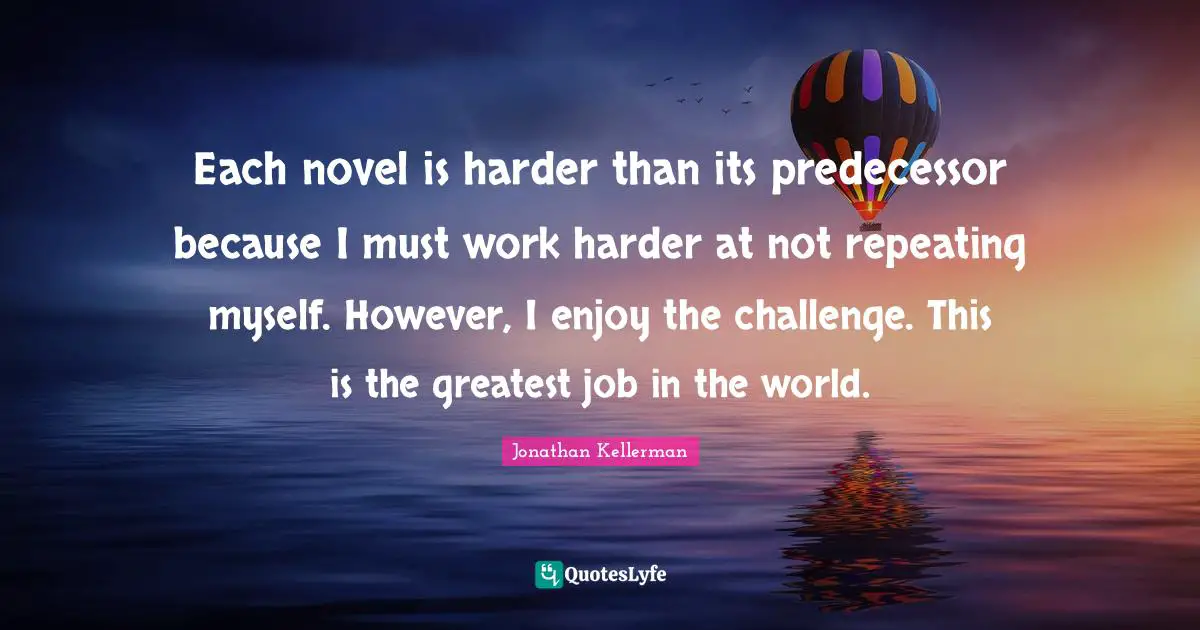 Each novel is harder than its predecessor because I must work harder at not repeating myself. However, I enjoy the challenge. This is the greatest job in the world.