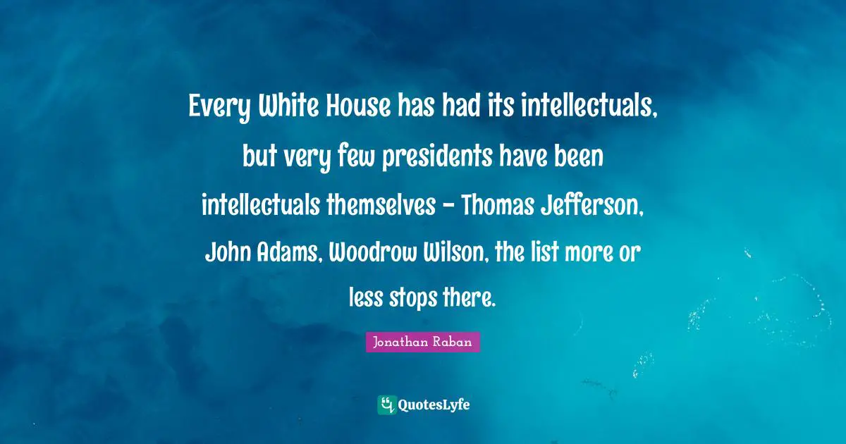 Jonathan Raban Quotes: "Every White House has had its intellectuals, but very few presidents have been intellectuals themselves - Thomas Jefferson, John Adams, Woodrow Wilson, the list more or less stops there."