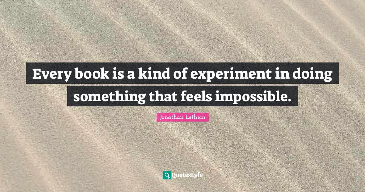 Every book is a kind of experiment in doing something that feels impossible.