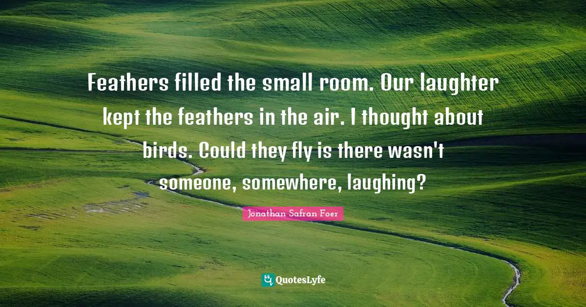 Feathers filled the small room. Our laughter kept the feathers in the air. I thought about birds. Could they fly is there wasn't someone, somewhere, laughing?