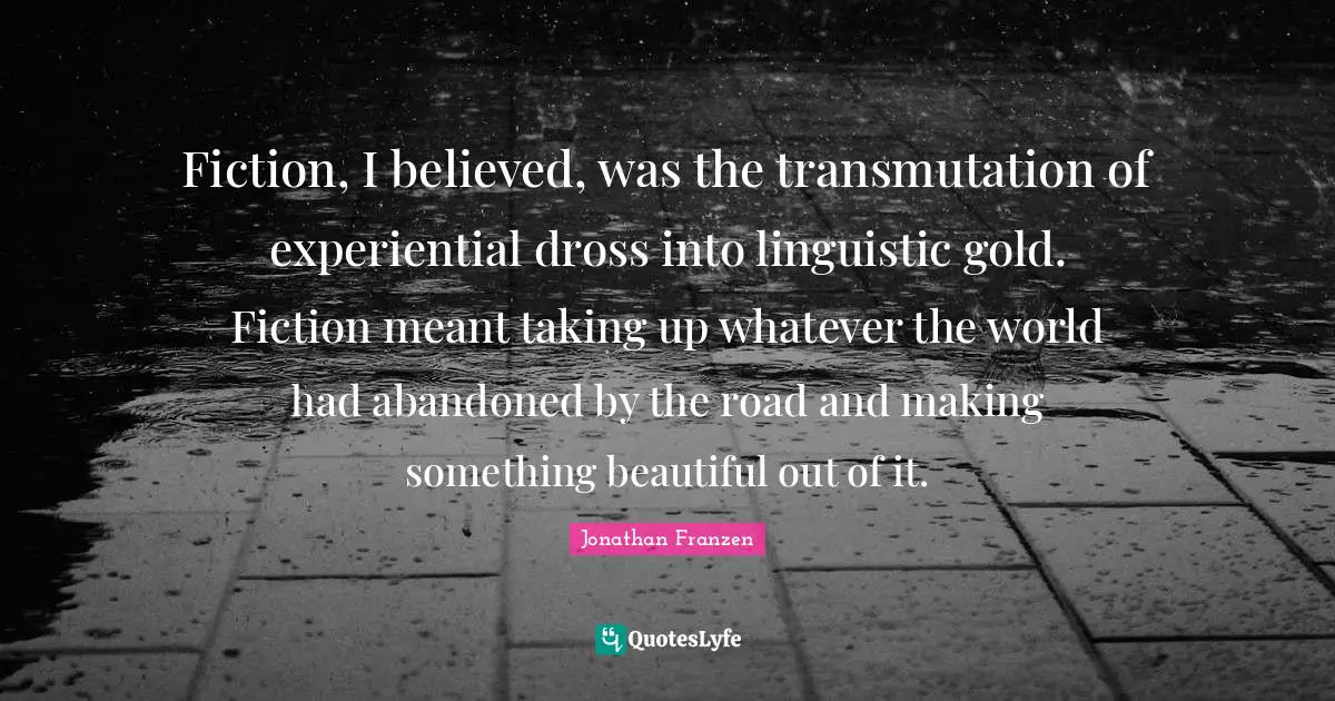 Fiction, I believed, was the transmutation of experiential dross into linguistic gold. Fiction meant taking up whatever the world had abandoned by the road and making something beautiful out of it.