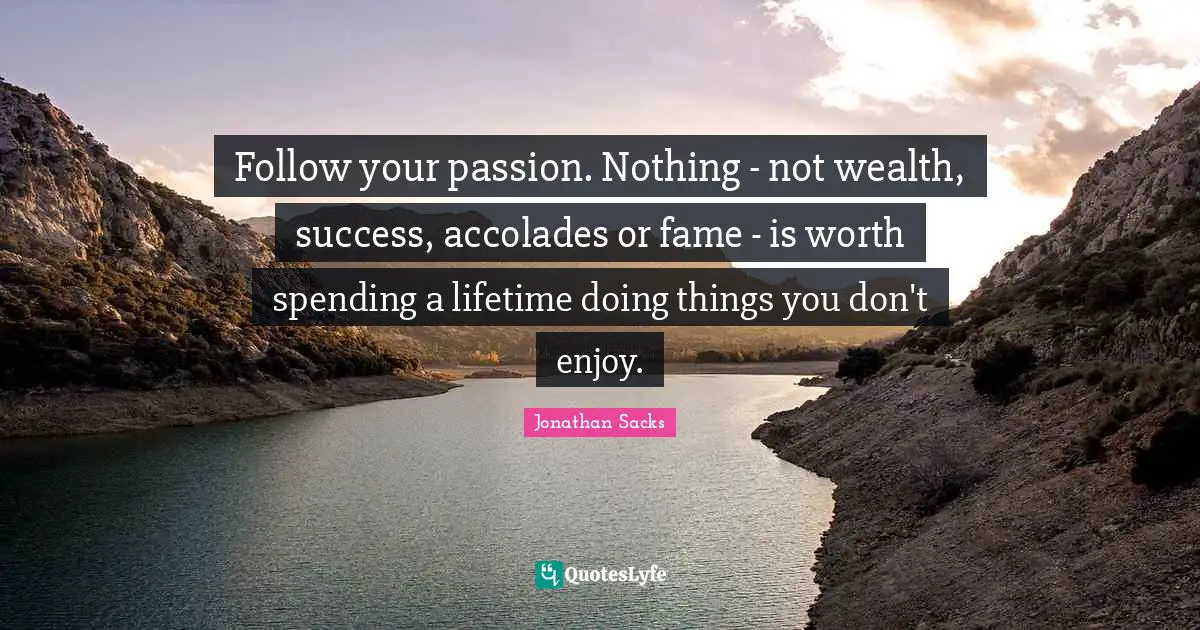 Follow your passion. Nothing - not wealth, success, accolades or fame - is worth spending a lifetime doing things you don't enjoy.