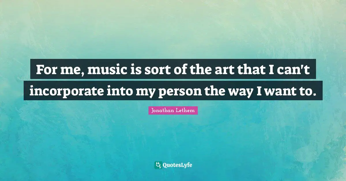 For me, music is sort of the art that I can't incorporate into my person the way I want to.