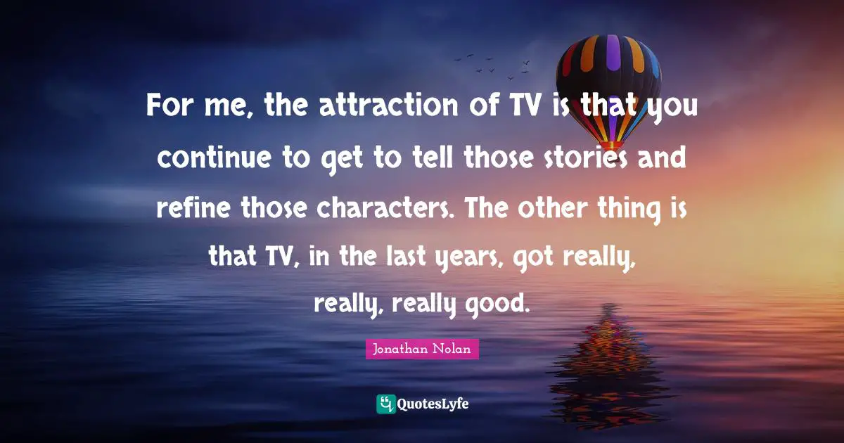 For me, the attraction of TV is that you continue to get to tell those stories and refine those characters. The other thing is that TV, in the last years, got really, really, really good.