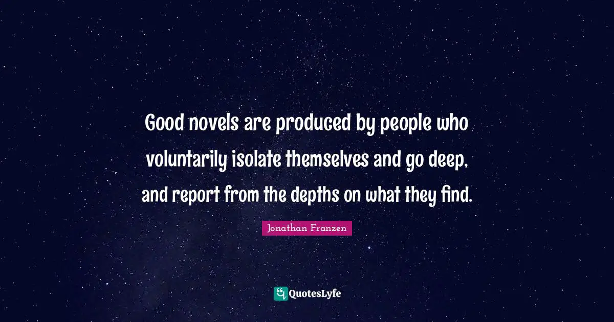 Jonathan Franzen Quotes: "Good novels are produced by people who voluntarily isolate themselves and go deep, and report from the depths on what they find."