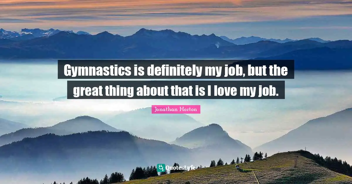 Gymnastics is definitely my job, but the great thing about that is I love my job.