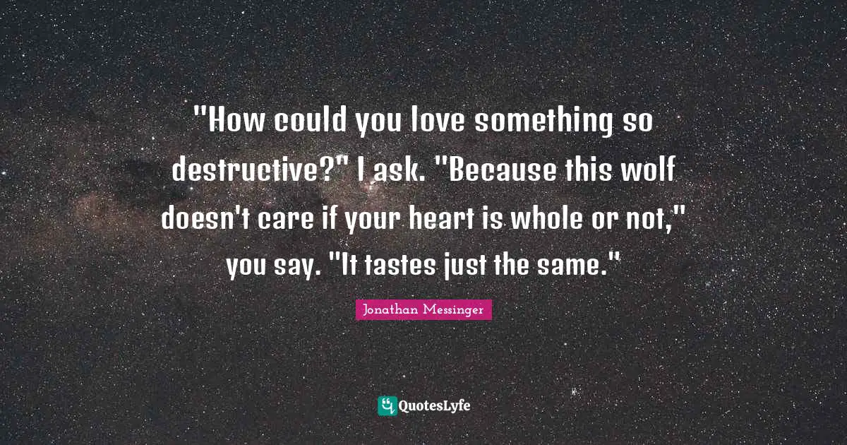 "How could you love something so destructive?" I ask. "Because this wolf doesn't care if your heart is whole or not," you say. "It tastes just the same."