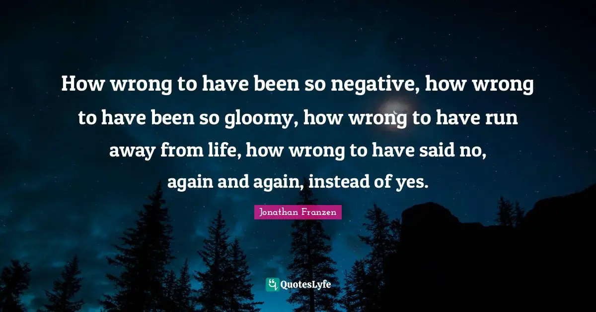 Jonathan Franzen Quotes: "How wrong to have been so negative, how wrong to have been so gloomy, how wrong to have run away from life, how wrong to have said no, again and again, instead of yes."