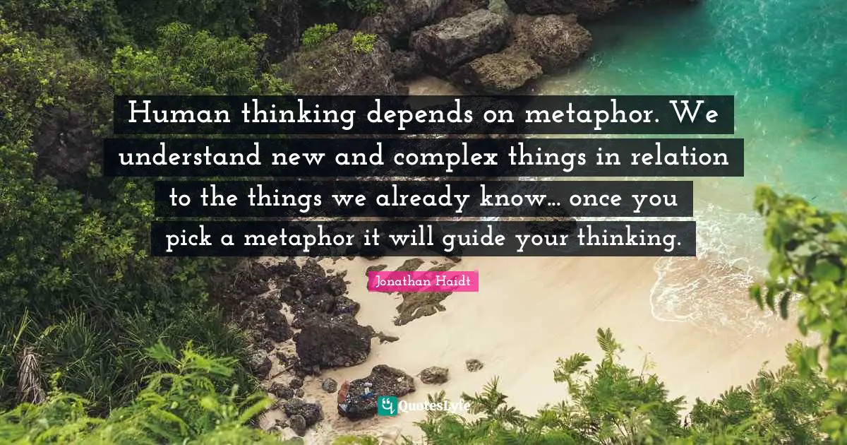 Human thinking depends on metaphor. We understand new and complex things in relation to the things we already know... once you pick a metaphor it will guide your thinking.