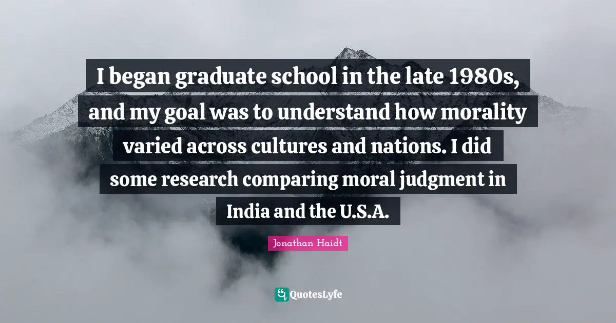 I began graduate school in the late 1980s, and my goal was to understand how morality varied across cultures and nations. I did some research comparing moral judgment in India and the U.S.A.